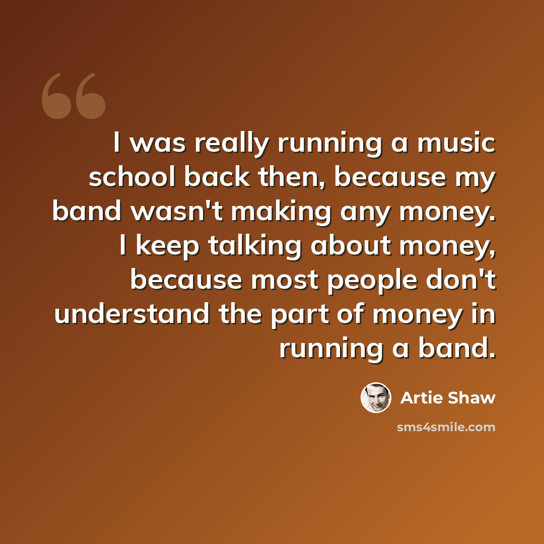 “I was really running a music school back then, because my band wasn't making any money. I keep talking about money, because most people don't understand the part of money in running a band.” quote by Artie Shaw