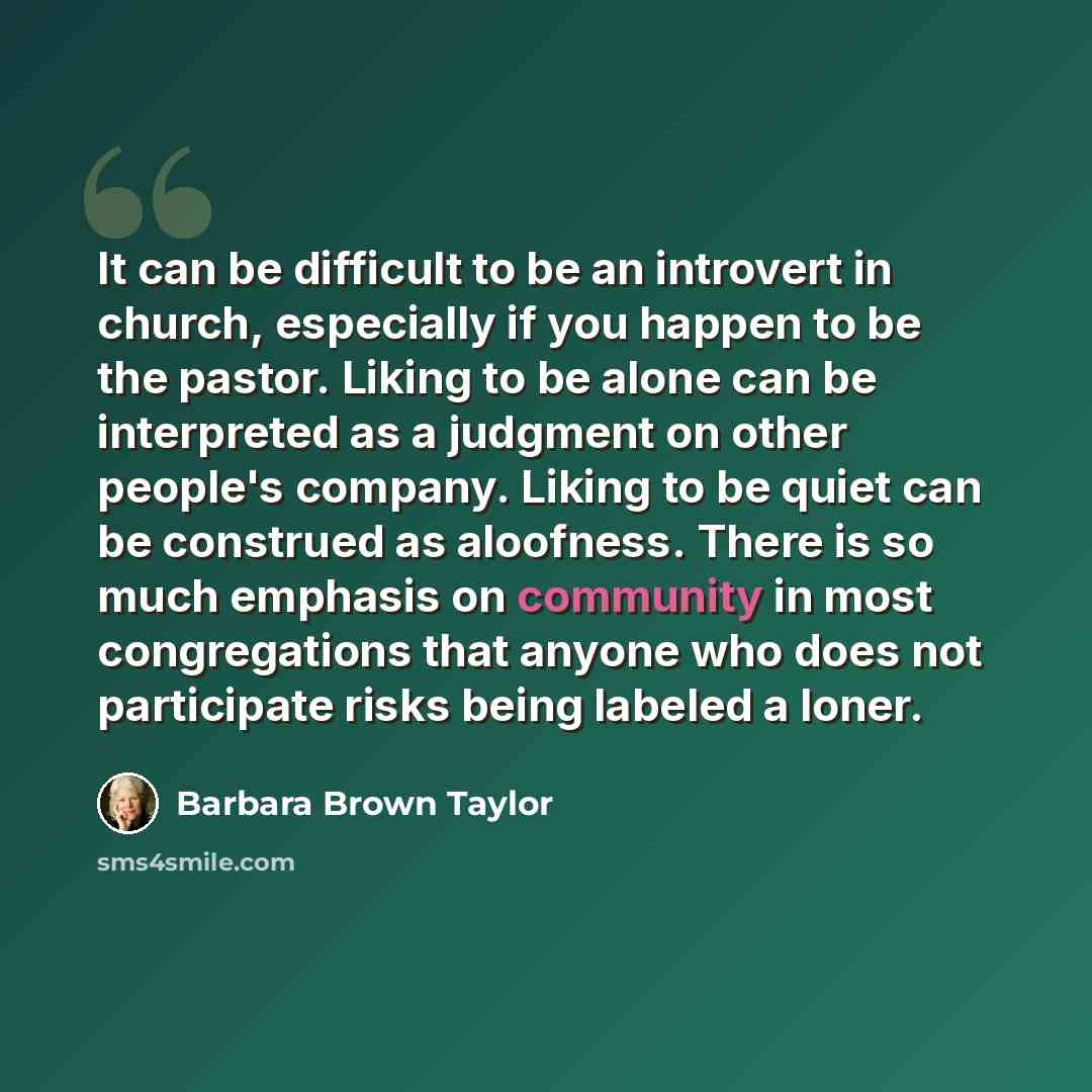 “It can be difficult to be an introvert in church, especially if you happen to be the pastor. Liking to be alone can be interpreted as a judgment on other people's company. Liking to be quiet can be construed as aloofness. There is so much emphasis on community in most congregations that anyone who…” quote by Barbara Brown Taylor