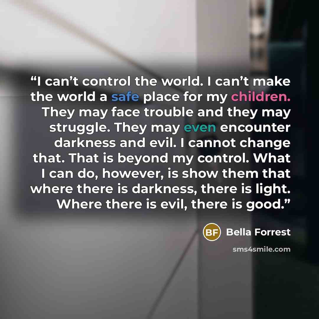 “I can’t control the world. I can’t make the world a safe place for my children. They may face trouble and they may struggle. They may even encounter darkness and evil. I cannot change that. That is beyond my control. What I can do, however, is show them that where there is darkness, there is…” quote by Bella Forrest