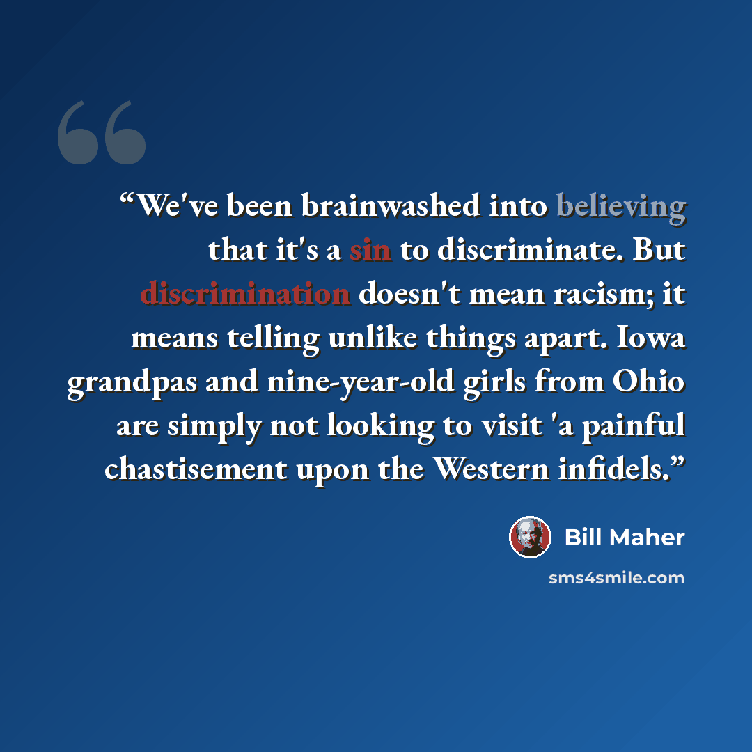 “We've been brainwashed into believing that it's a sin to discriminate. But discrimination doesn't mean racism; it means telling unlike things apart. Iowa grandpas and nine-year-old girls from Ohio are simply not looking to visit 'a painful chastisement upon the Western infidels.” quote by Bill Maher