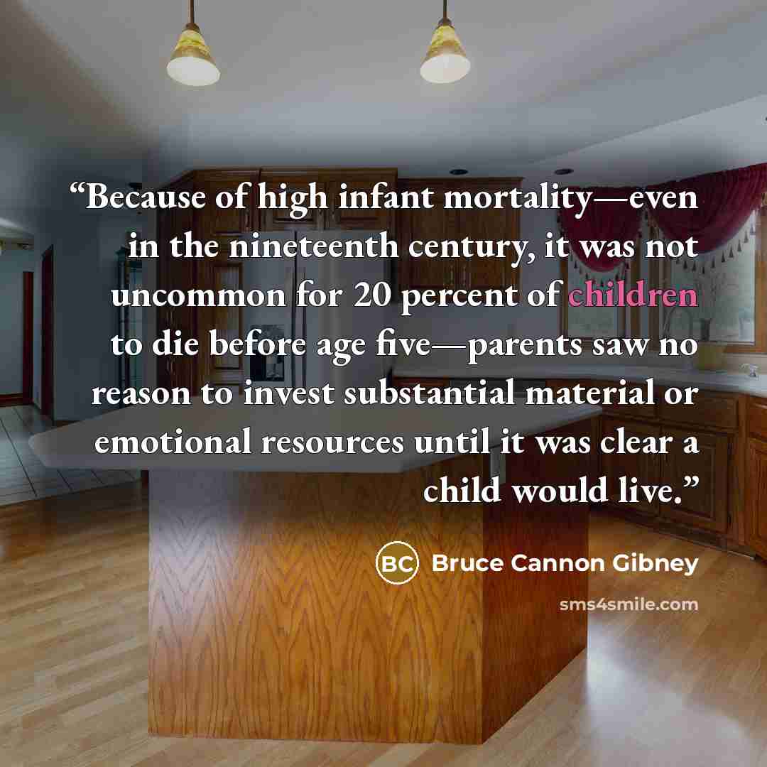 “Because of high infant mortality—even in the nineteenth century, it was not uncommon for 20 percent of children to die before age five—parents saw no reason to invest substantial material or emotional resources until it was clear a child would live.” quote by Bruce Cannon Gibney