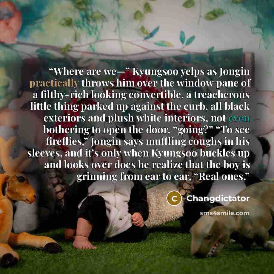 “Where are we—” Kyungsoo yelps as Jongin practically throws him over the window pane of a filthy-rich looking convertible, a treacherous little thing parked up against the curb, all black exteriors and plush white interiors, not even bothering to open the door, “going?” “To see fireflies,” Jongin…” quote by Changdictator