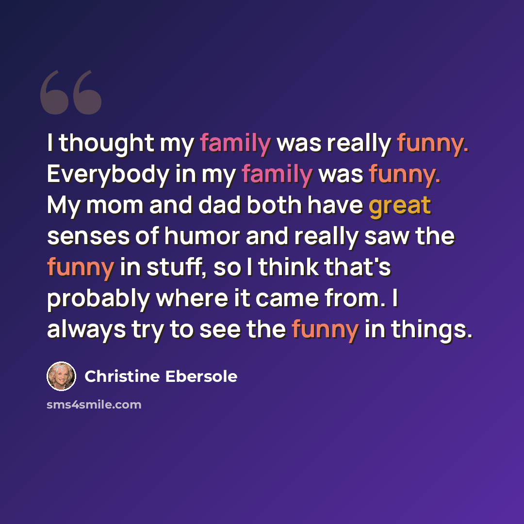“I thought my family was really funny. Everybody in my family was funny. My mom and dad both have great senses of humor and really saw the funny in stuff, so I think that's probably where it came from. I always try to see the funny in things.” quote by Christine Ebersole