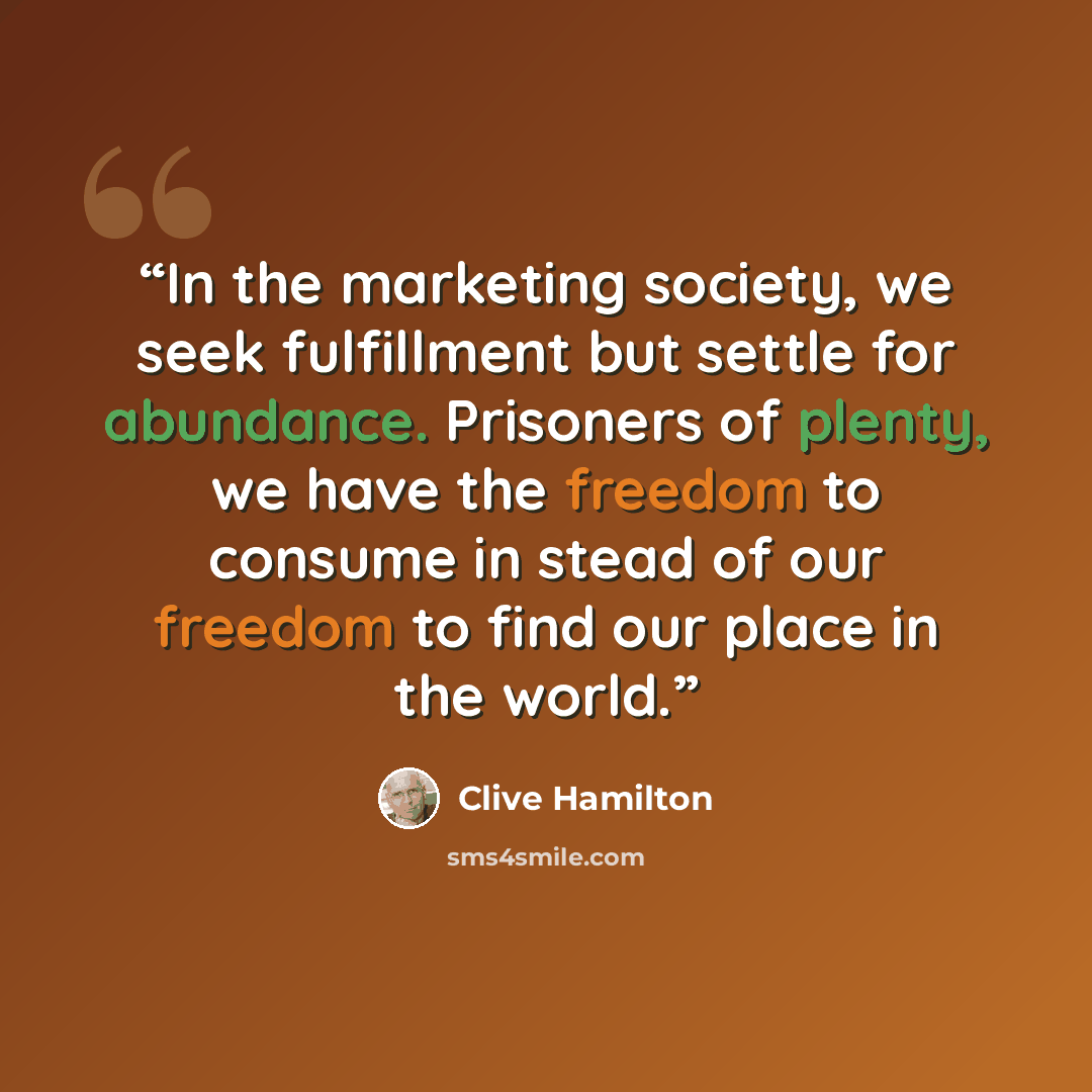 “In the marketing society, we seek fulfillment but settle for abundance. Prisoners of plenty, we have the freedom to consume in stead of our freedom to find our place in the world.” quote by Clive Hamilton