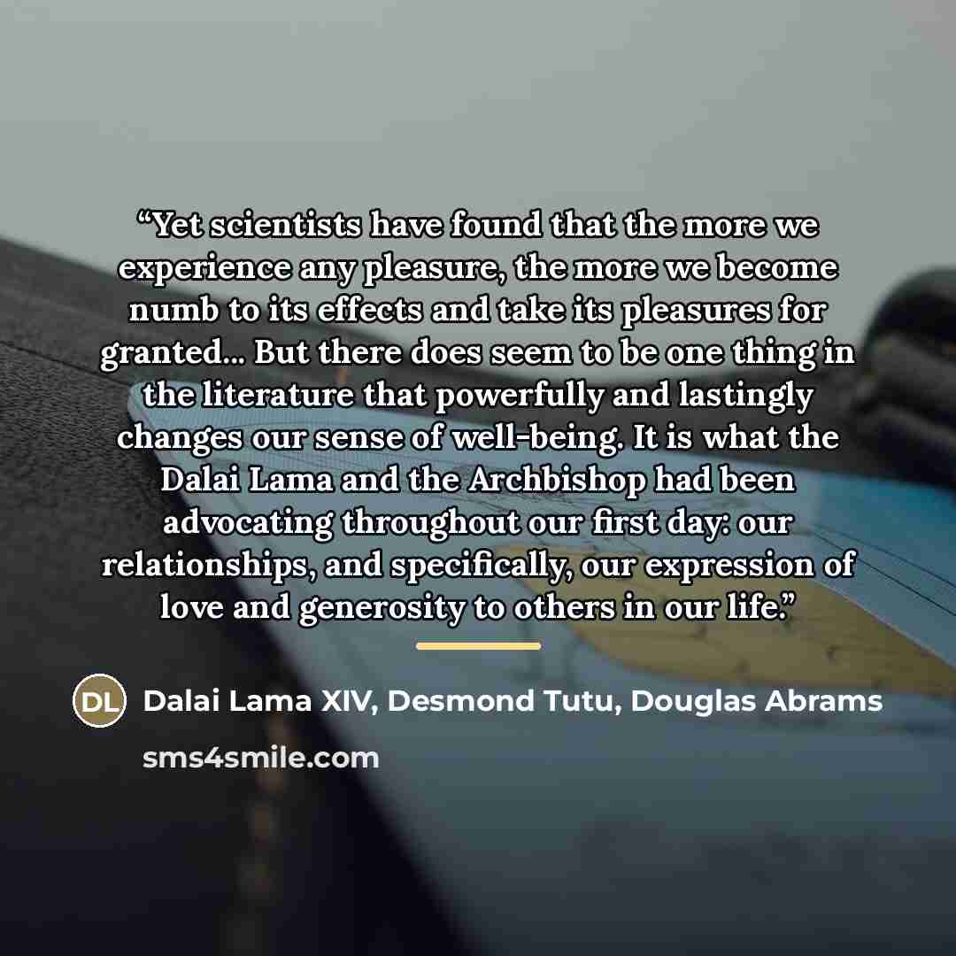 “Yet scientists have found that the more we experience any pleasure, the more we become numb to its effects and take its pleasures for granted... But there does seem to be one thing in the literature that powerfully and lastingly changes our sense of well-being. It is what the Dalai Lama and the…” quote by Dalai Lama XIV, Desmond Tutu, Douglas Abrams