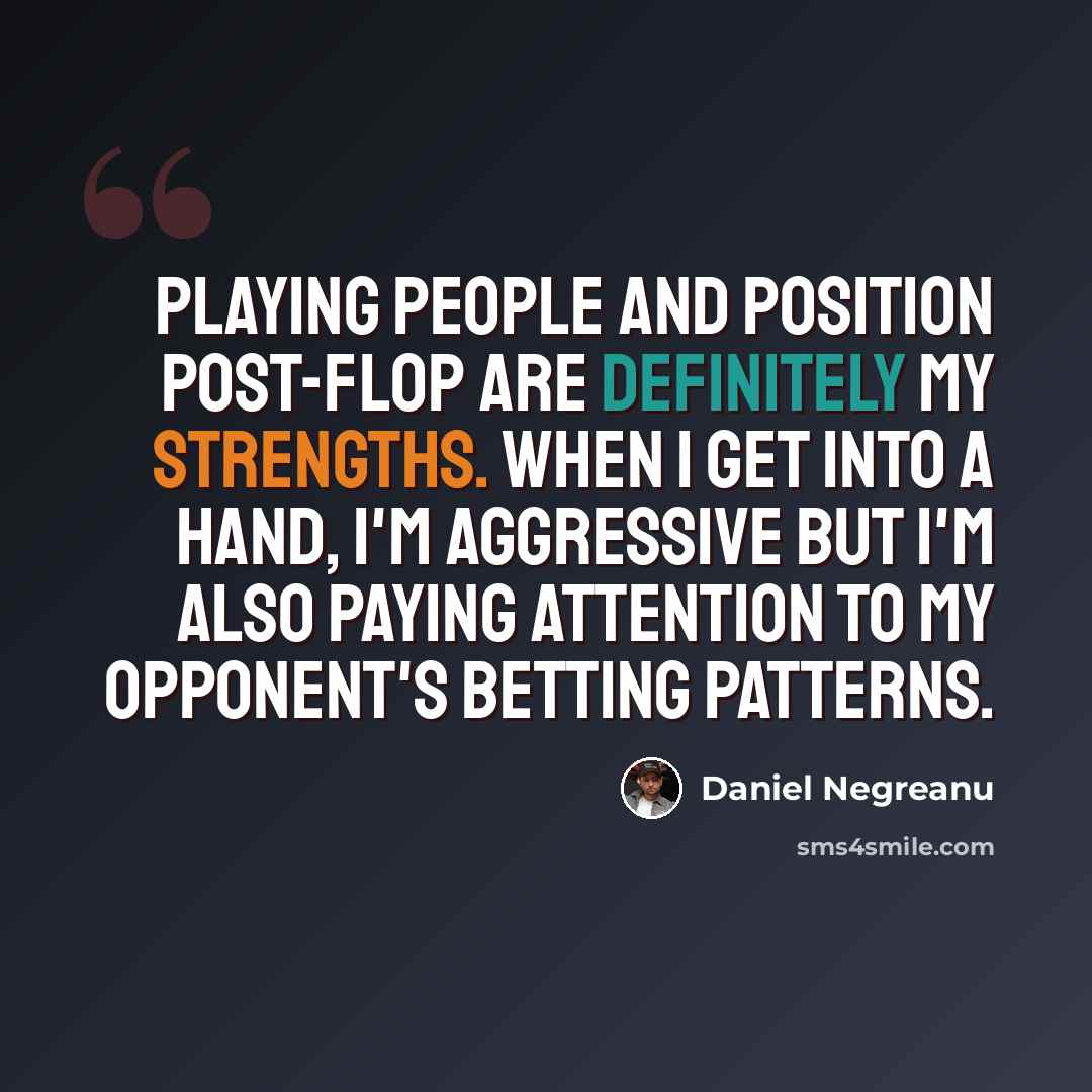 “Playing people and position post-flop are definitely my strengths. When I get into a hand, I'm aggressive but I'm also paying attention to my opponent's betting patterns.” quote by Daniel Negreanu
