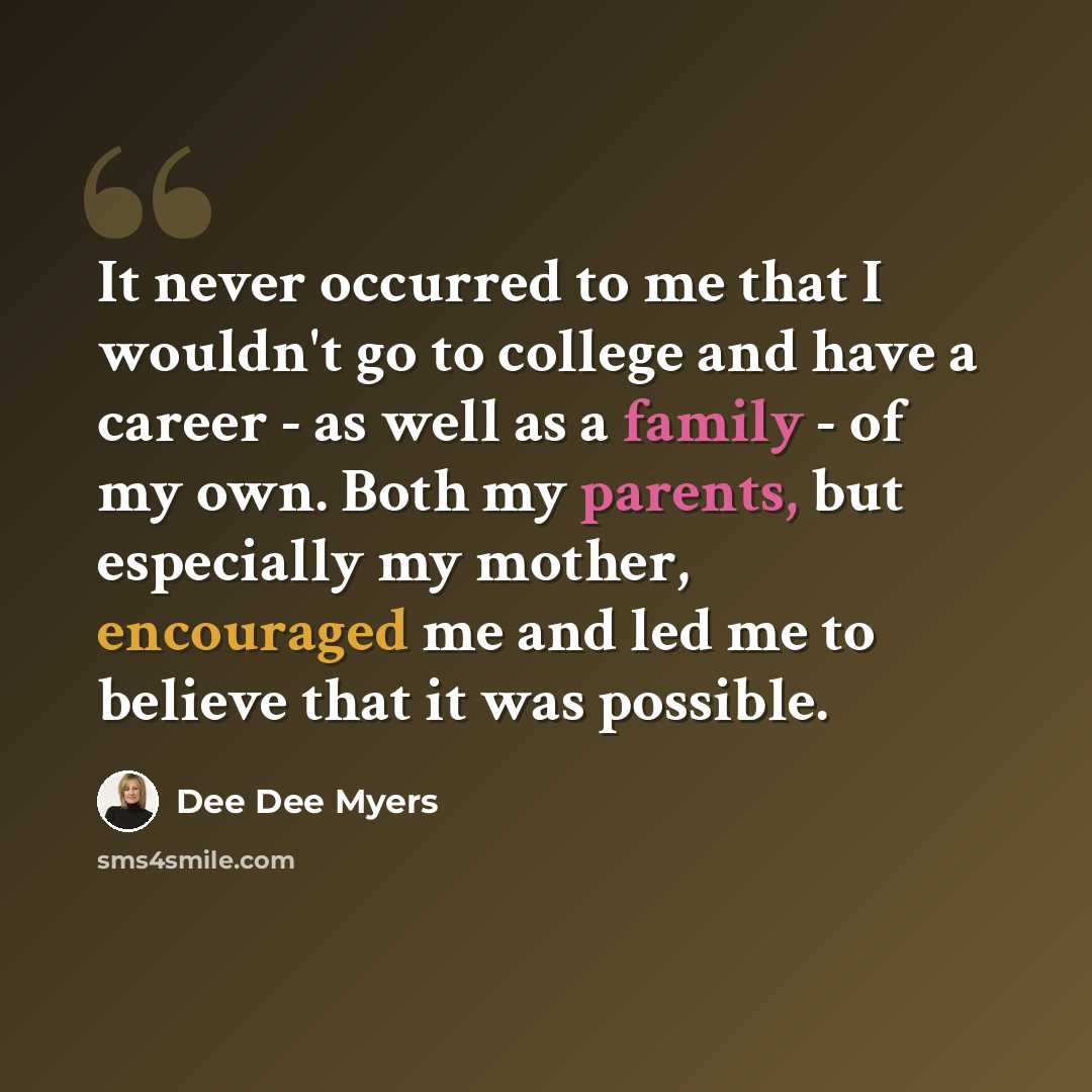 “It never occurred to me that I wouldn't go to college and have a career - as well as a family - of my own. Both my parents, but especially my mother, encouraged me and led me to believe that it was possible.” quote by Dee Dee Myers