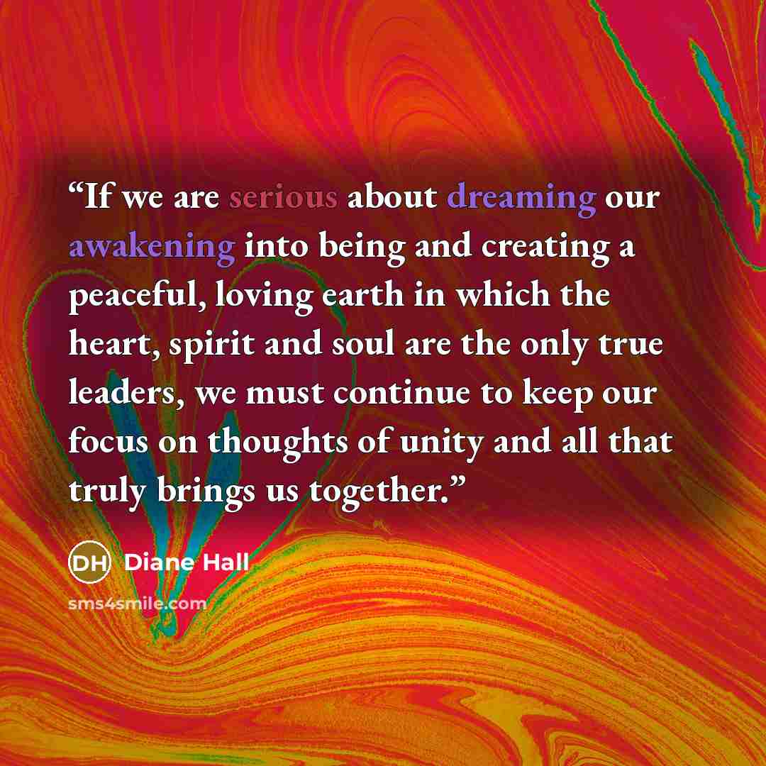 “If we are serious about dreaming our awakening into being and creating a peaceful, loving earth in which the heart, spirit and soul are the only true leaders, we must continue to keep our focus on thoughts of unity and all that truly brings us together.” quote by Diane Hall