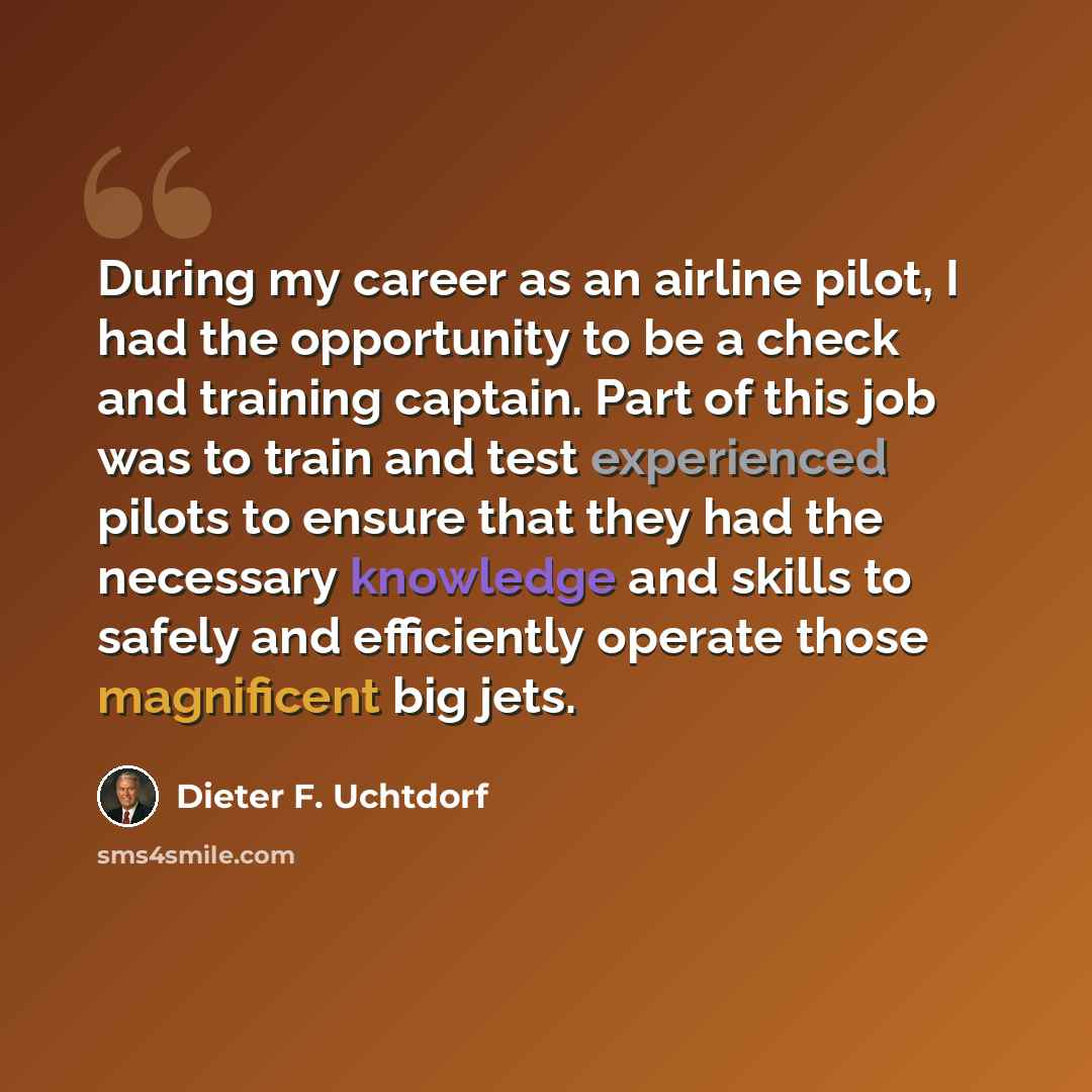 “During my career as an airline pilot, I had the opportunity to be a check and training captain. Part of this job was to train and test experienced pilots to ensure that they had the necessary knowledge and skills to safely and efficiently operate those magnificent big jets.” quote by Dieter F. Uchtdorf