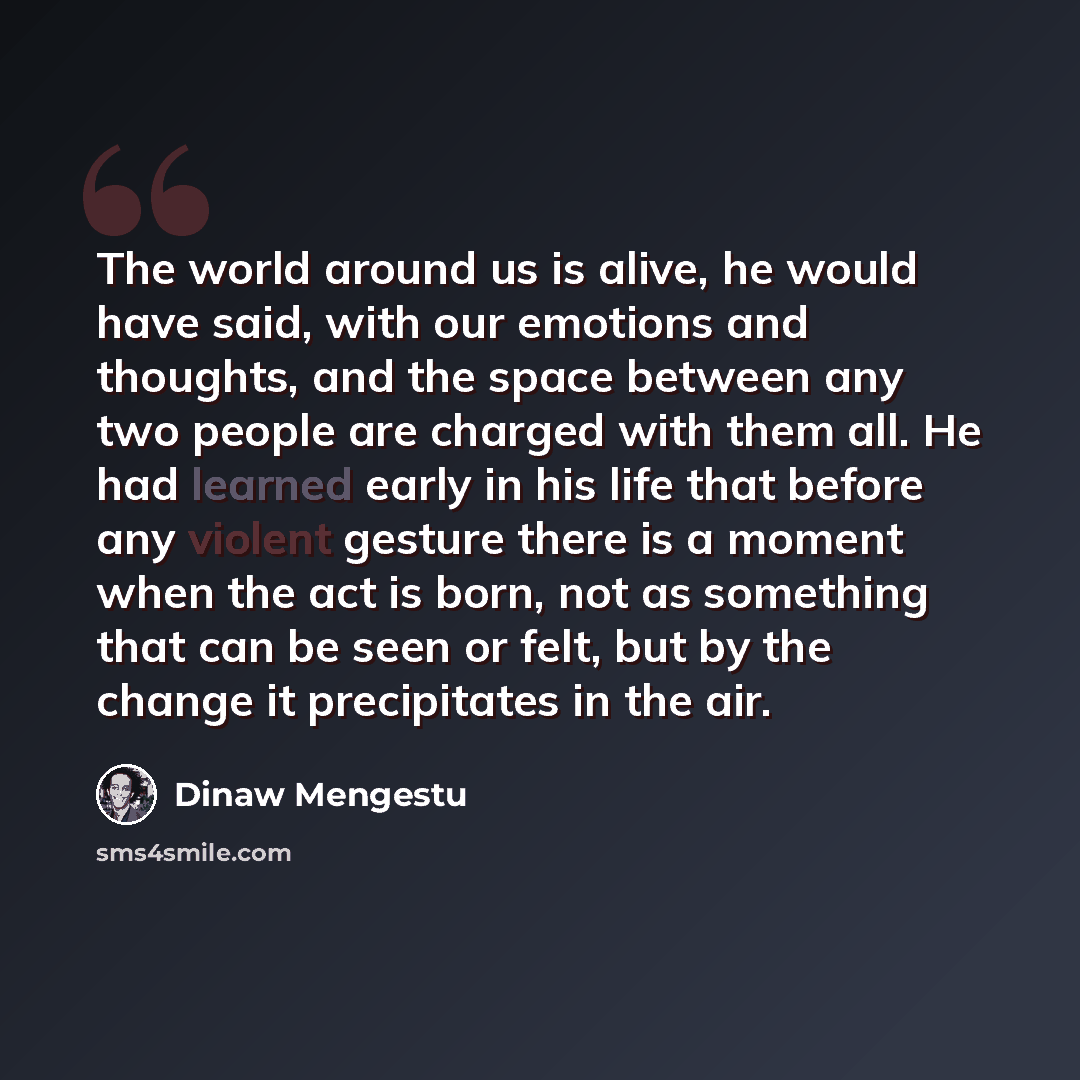 “The world around us is alive, he would have said, with our emotions and thoughts, and the space between any two people are charged with them all. He had learned early in his life that before any violent gesture there is a moment when the act is born, not as something that can be seen or felt, but…” quote by Dinaw Mengestu