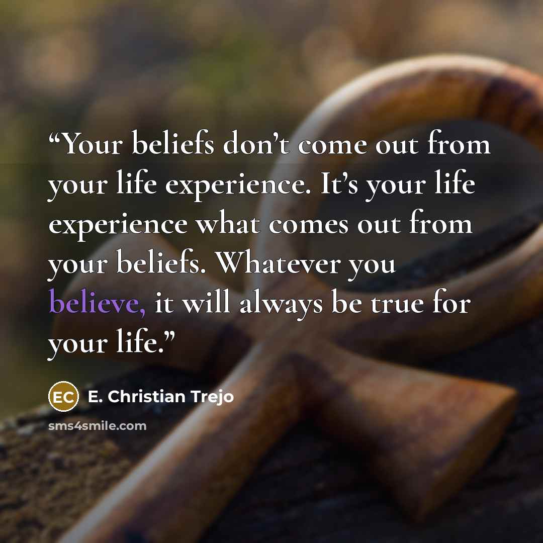 “Your beliefs don’t come out from your life experience. It’s your life experience what comes out from your beliefs. Whatever you believe, it will always be true for your life.” quote by E. Christian Trejo