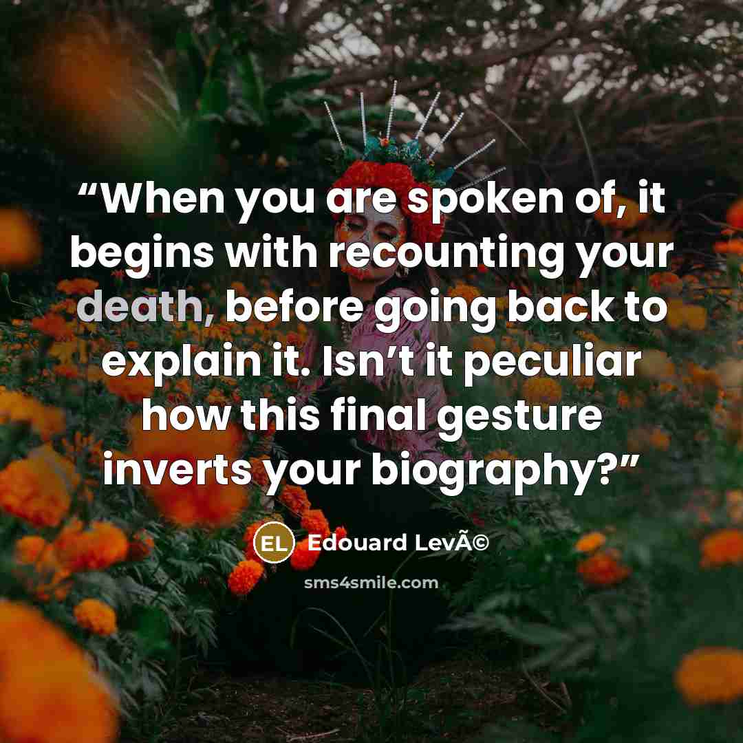 “When you are spoken of, it begins with recounting your death, before going back to explain it. Isn’t it peculiar how this final gesture inverts your biography?” quote by Edouard LevÃ©