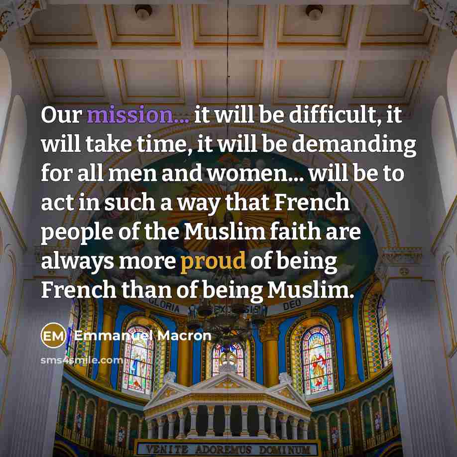 “Our mission... it will be difficult, it will take time, it will be demanding for all men and women... will be to act in such a way that French people of the Muslim faith are always more proud of being French than of being Muslim.” quote by Emmanuel Macron