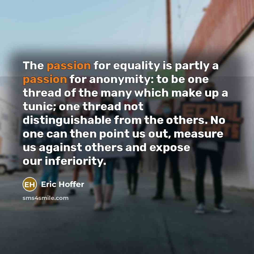 “The passion for equality is partly a passion for anonymity: to be one thread of the many which make up a tunic; one thread not distinguishable from the others. No one can then point us out, measure us against others and expose our inferiority.” quote by Eric Hoffer