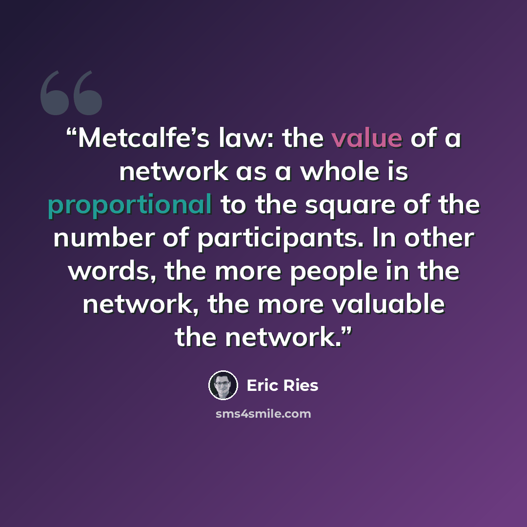 “Metcalfe’s law: the value of a network as a whole is proportional to the square of the number of participants. In other words, the more people in the network, the more valuable the network.” quote by Eric Ries