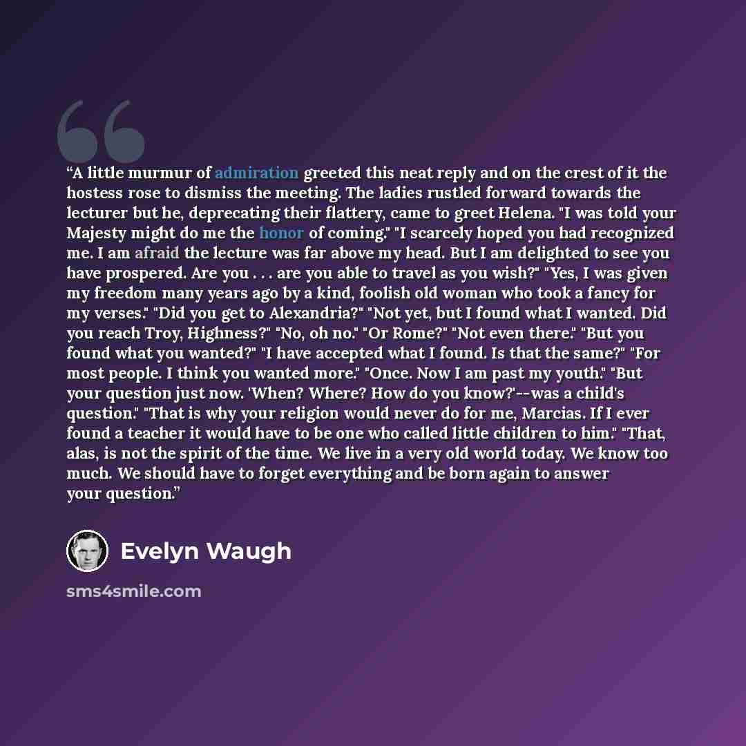 “A little murmur of admiration greeted this neat reply and on the crest of it the hostess rose to dismiss the meeting. The ladies rustled forward towards the lecturer but he, deprecating their flattery, came to greet Helena. "I was told your Majesty might do me the honor of coming." "I scarcely…” quote by Evelyn Waugh