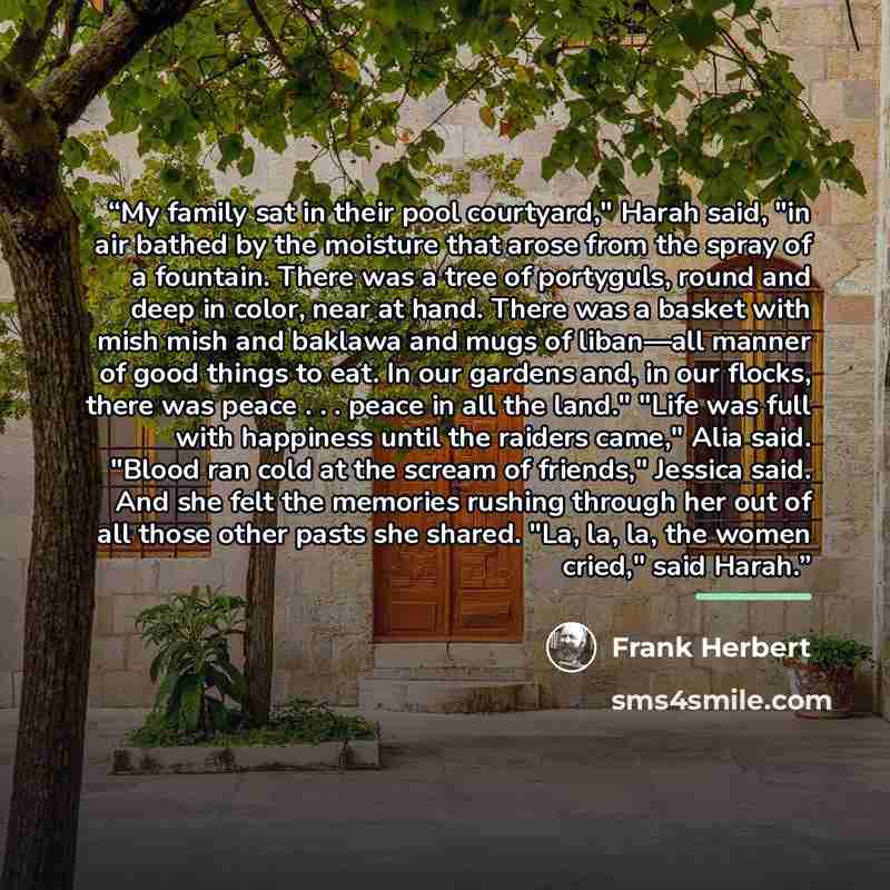 “My family sat in their pool courtyard," Harah said, "in air bathed by the moisture that arose from the spray of a fountain. There was a tree of portyguls, round and deep in color, near at hand. There was a basket with mish mish and baklawa and mugs of liban—all manner of good things to eat. In our…” quote by Frank Herbert