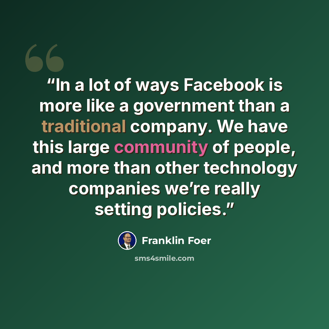 “In a lot of ways Facebook is more like a government than a traditional company. We have this large community of people, and more than other technology companies we’re really setting policies.” quote by Franklin Foer