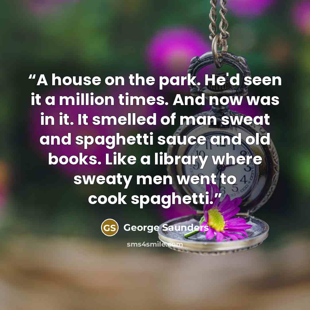 “A house on the park. He'd seen it a million times. And now was in it. It smelled of man sweat and spaghetti sauce and old books. Like a library where sweaty men went to cook spaghetti.” quote by george saunders