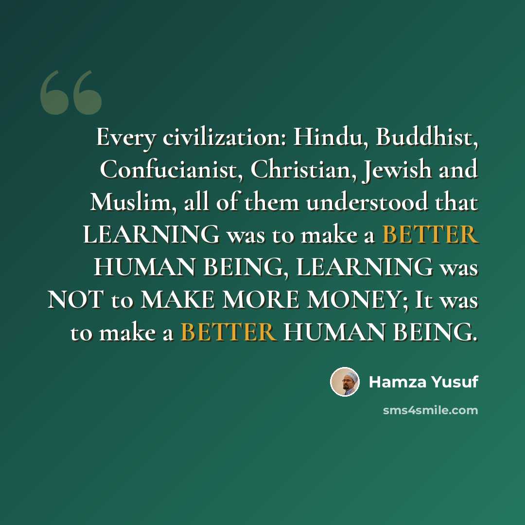 “Every civilization: Hindu, Buddhist, Confucianist, Christian, Jewish and Muslim, all of them understood that LEARNING was to make a BETTER HUMAN BEING, LEARNING was NOT to MAKE MORE MONEY; It was to make a BETTER HUMAN BEING.” quote by Hamza Yusuf