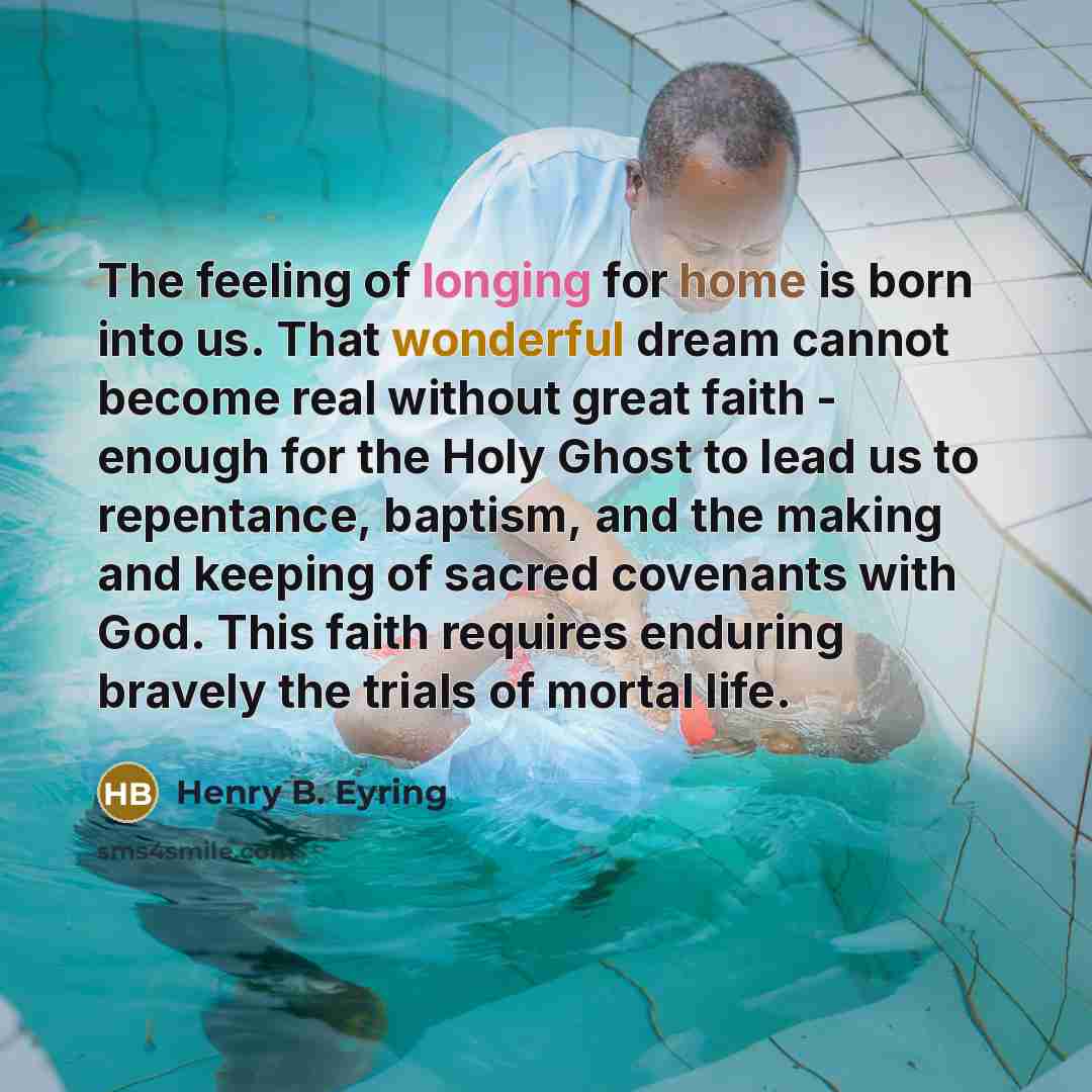 “The feeling of longing for home is born into us. That wonderful dream cannot become real without great faith - enough for the Holy Ghost to lead us to repentance, baptism, and the making and keeping of sacred covenants with God. This faith requires enduring bravely the trials of mortal life.” quote by Henry B. Eyring