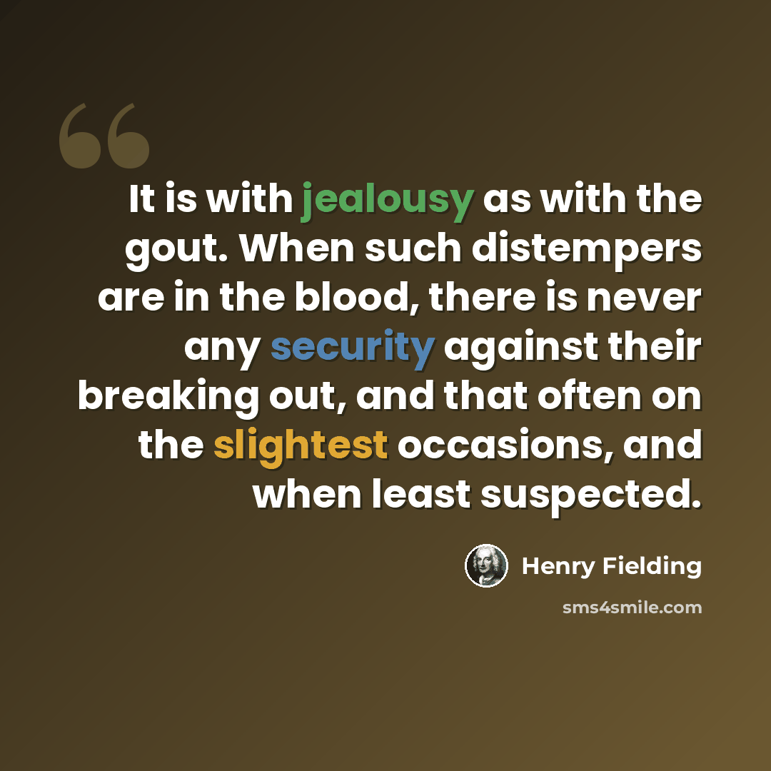 “It is with jealousy as with the gout. When such distempers are in the blood, there is never any security against their breaking out, and that often on the slightest occasions, and when least suspected.” quote by Henry Fielding