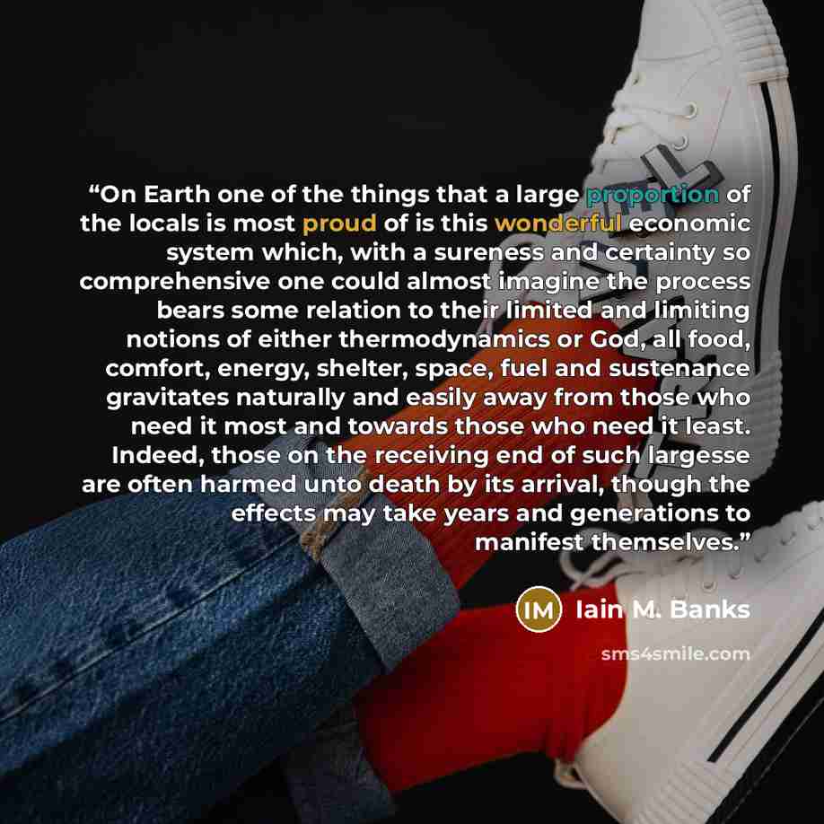 “On Earth one of the things that a large proportion of the locals is most proud of is this wonderful economic system which, with a sureness and certainty so comprehensive one could almost imagine the process bears some relation to their limited and limiting notions of either thermodynamics or God…” quote by Iain M. Banks