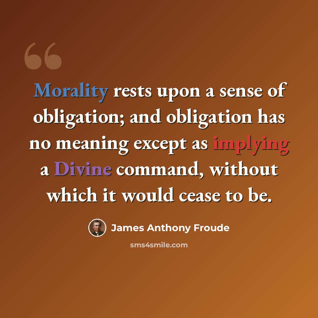 “Morality rests upon a sense of obligation; and obligation has no meaning except as implying a Divine command, without which it would cease to be.” quote by James Anthony Froude