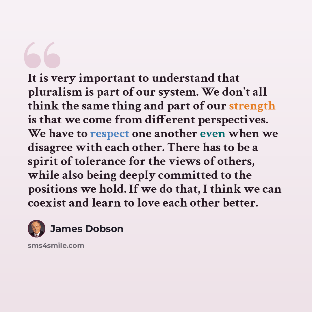 “It is very important to understand that pluralism is part of our system. We don't all think the same thing and part of our strength is that we come from different perspectives. We have to respect one another even when we disagree with each other. There has to be a spirit of tolerance for the views…” quote by James Dobson