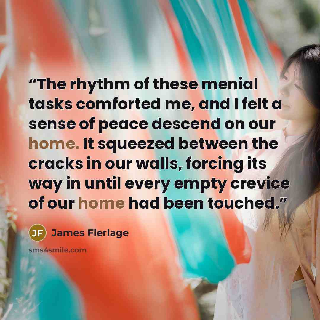 “The rhythm of these menial tasks comforted me, and I felt a sense of peace descend on our home. It squeezed between the cracks in our walls, forcing its way in until every empty crevice of our home had been touched.” quote by James Flerlage