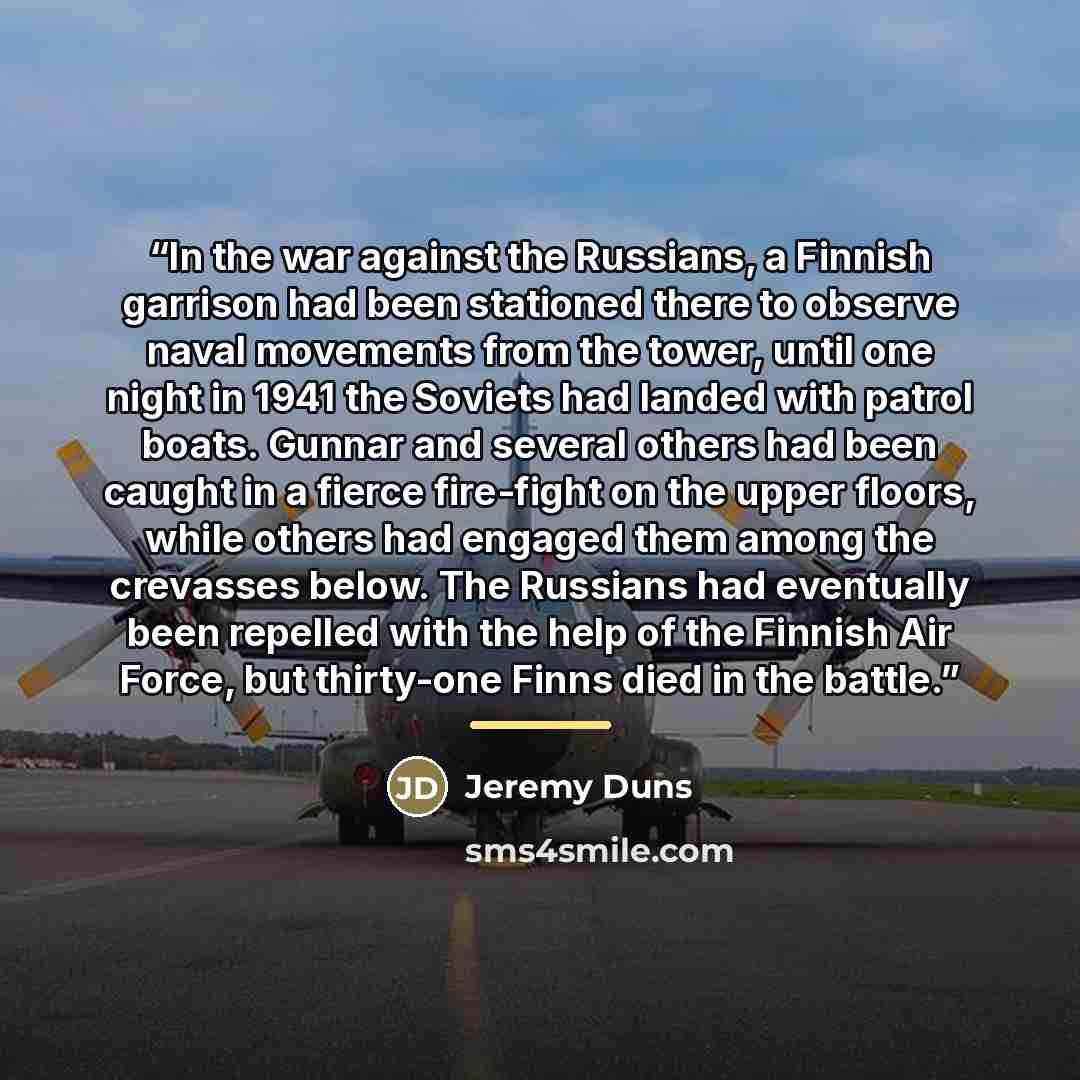 “In the war against the Russians, a Finnish garrison had been stationed there to observe naval movements from the tower, until one night in 1941 the Soviets had landed with patrol boats. Gunnar and several others had been caught in a fierce fire-fight on the upper floors, while others had engaged…” quote by Jeremy Duns