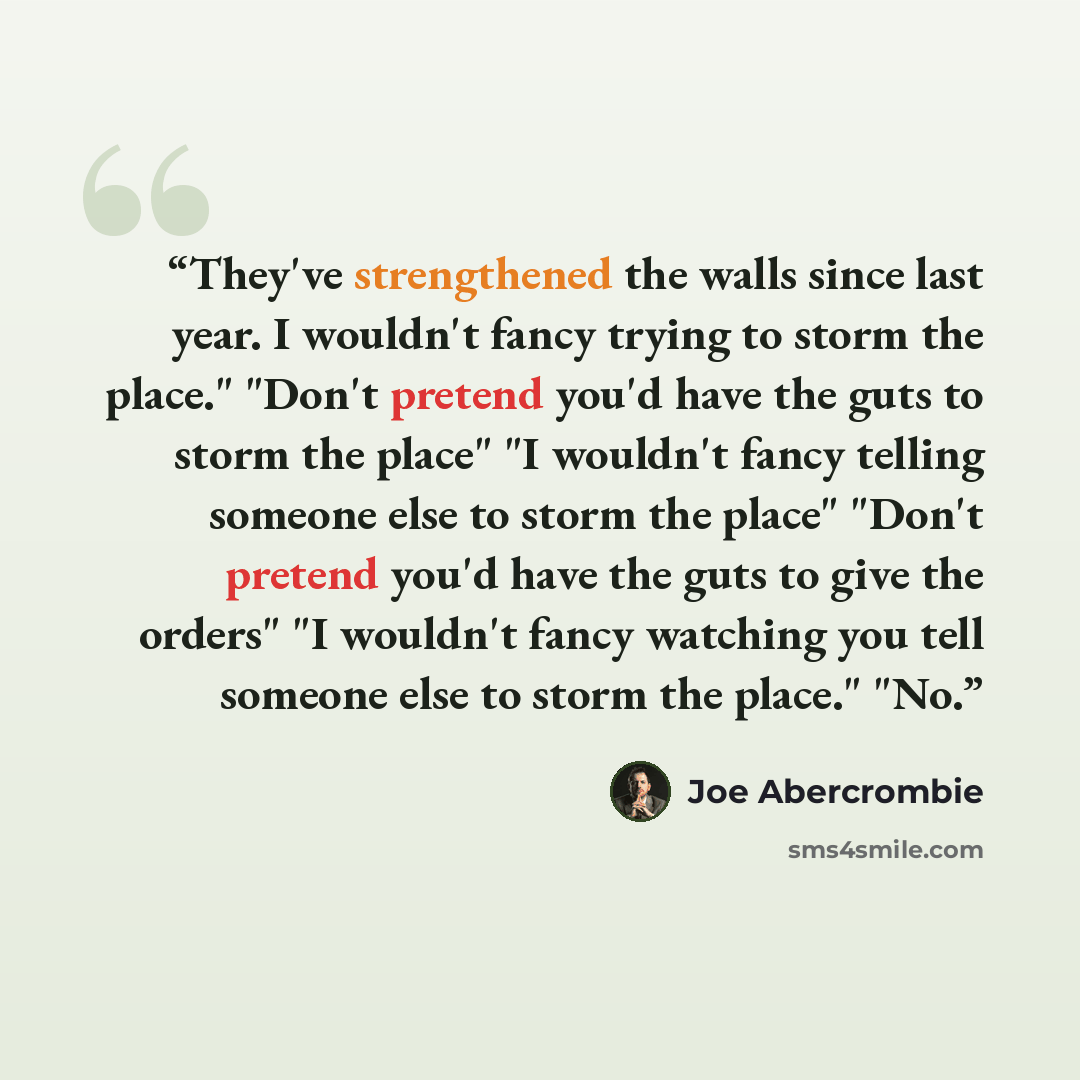 “They've strengthened the walls since last year. I wouldn't fancy trying to storm the place." "Don't pretend you'd have the guts to storm the place" "I wouldn't fancy telling someone else to storm the place" "Don't pretend you'd have the guts to give the orders" "I wouldn't fancy watching you tell…” quote by Joe Abercrombie