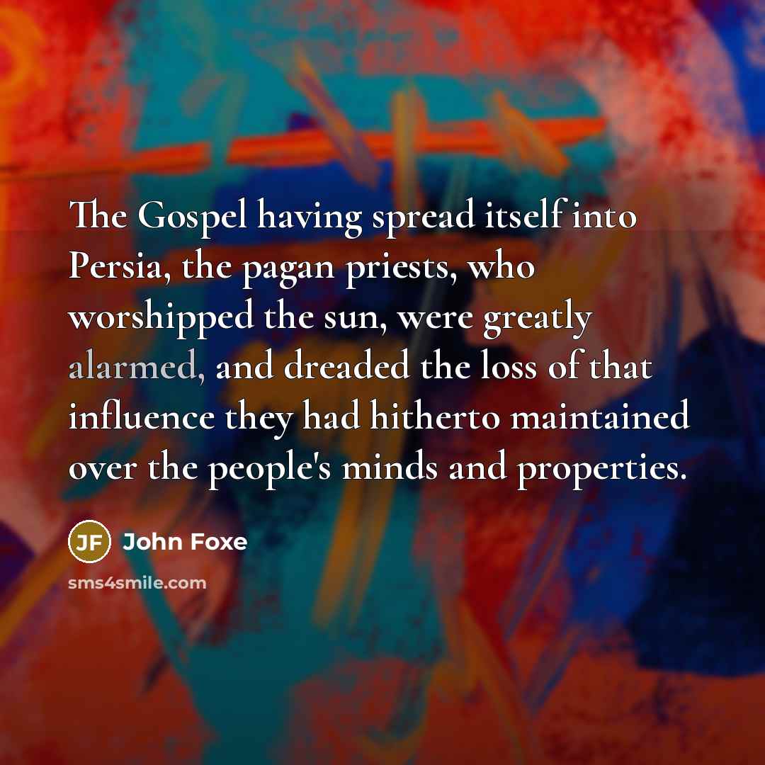 “The Gospel having spread itself into Persia, the pagan priests, who worshipped the sun, were greatly alarmed, and dreaded the loss of that influence they had hitherto maintained over the people's minds and properties.” quote by John Foxe