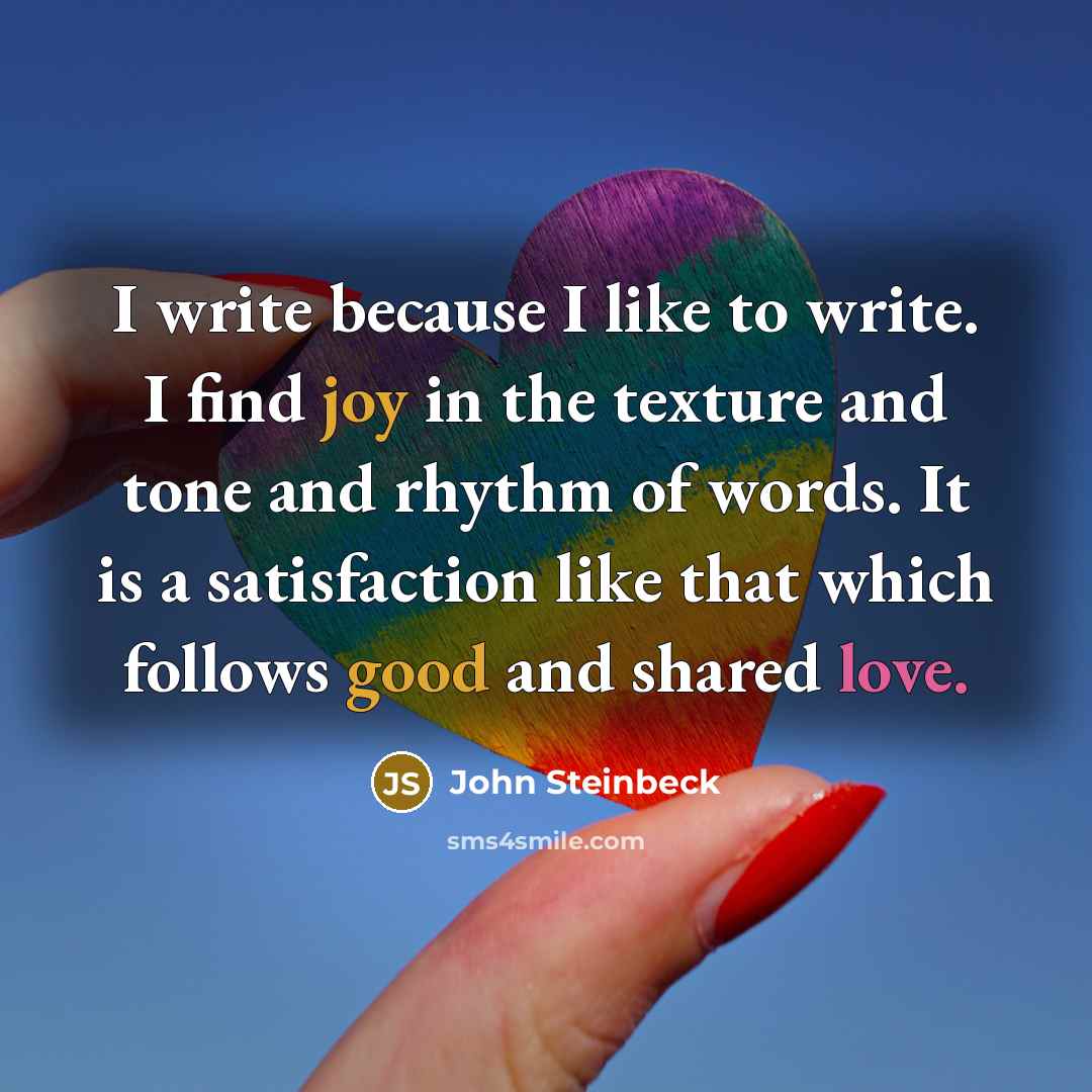 “I write because I like to write. I find joy in the texture and tone and rhythm of words. It is a satisfaction like that which follows good and shared love.” quote by John Steinbeck