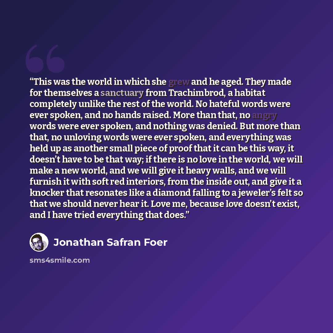 “This was the world in which she grew and he aged. They made for themselves a sanctuary from Trachimbrod, a habitat completely unlike the rest of the world. No hateful words were ever spoken, and no hands raised. More than that, no angry words were ever spoken, and nothing was denied. But more than…” quote by Jonathan Safran Foer