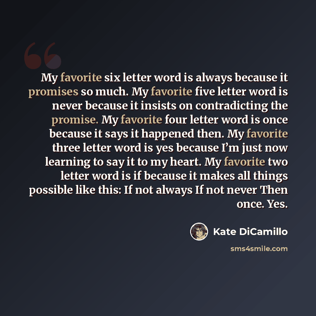 “My favorite six letter word is always because it promises so much. My favorite five letter word is never because it insists on contradicting the promise. My favorite four letter word is once because it says it happened then. My favorite three letter word is yes because I’m just now learning to say…” quote by Kate DiCamillo