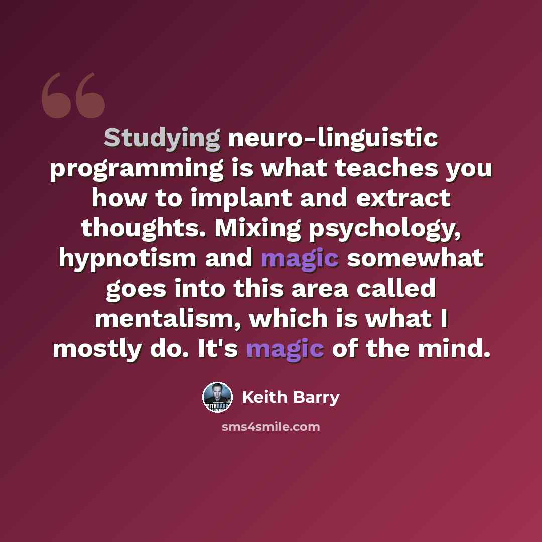 “Studying neuro-linguistic programming is what teaches you how to implant and extract thoughts. Mixing psychology, hypnotism and magic somewhat goes into this area called mentalism, which is what I mostly do. It's magic of the mind.” quote by Keith Barry