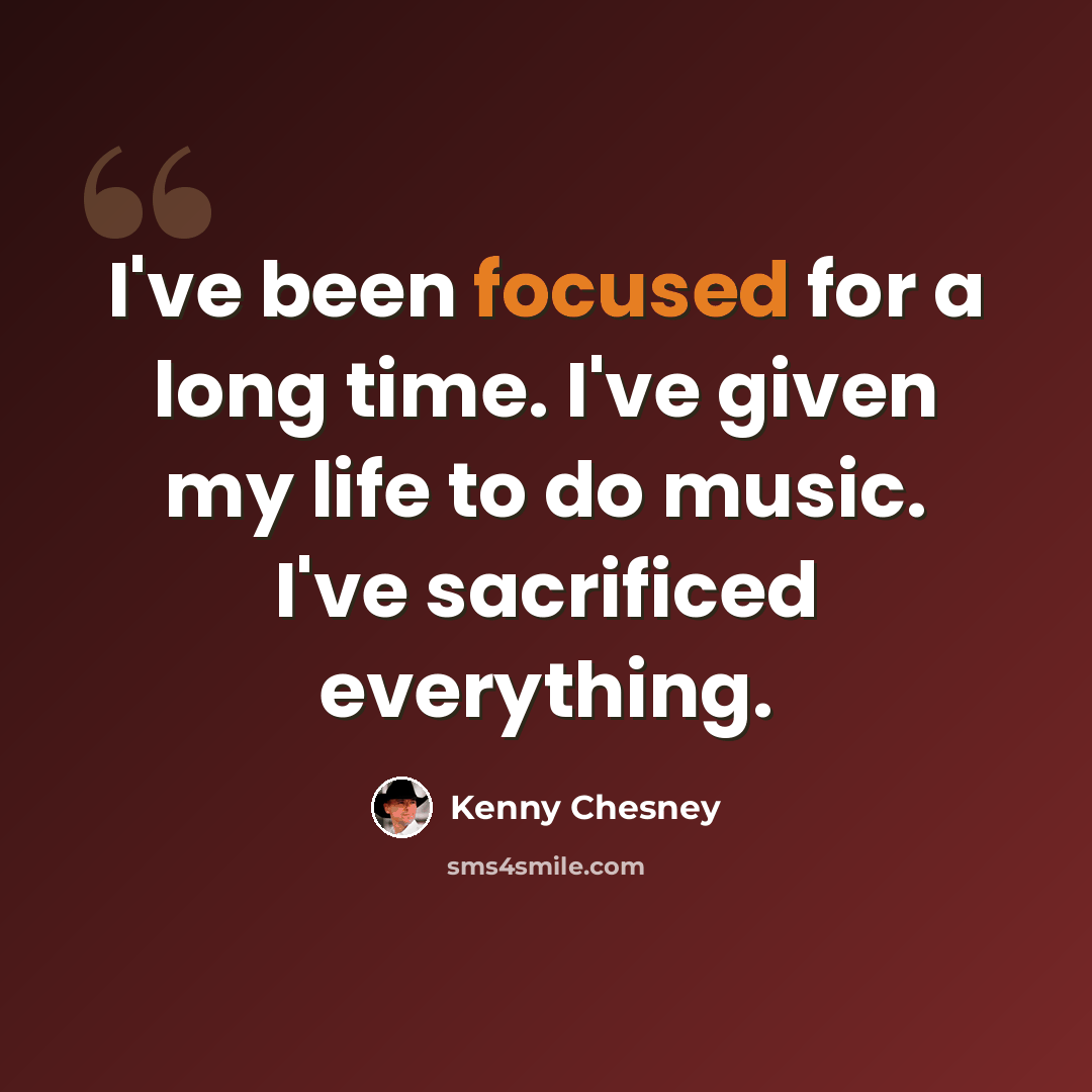 “I've been focused for a long time. I've given my life to do music. I've sacrificed everything.” quote by Kenny Chesney