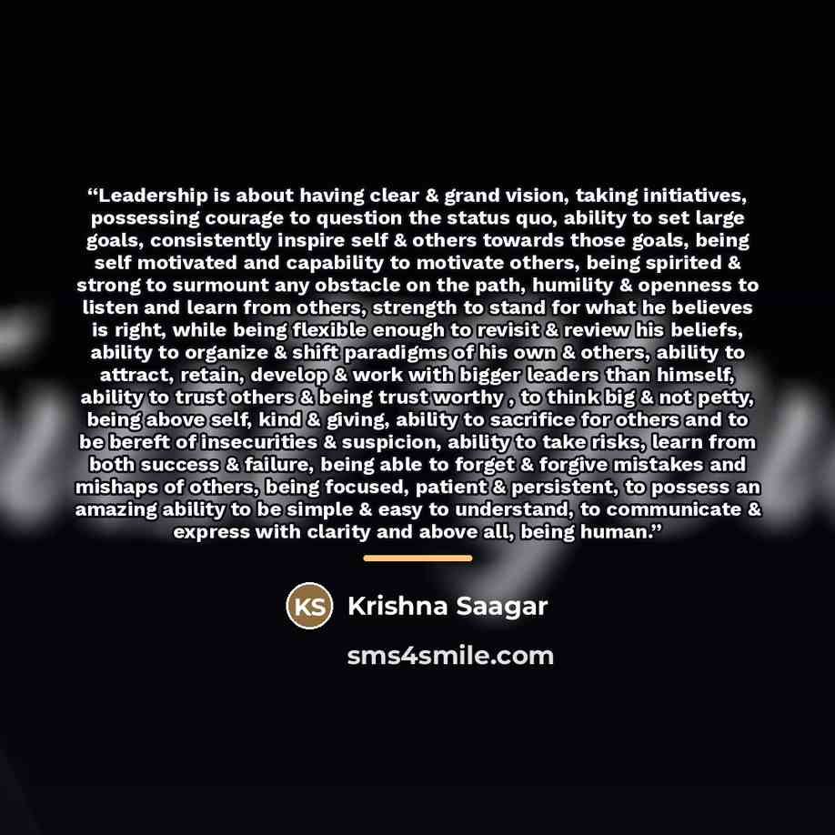 “Leadership is about having clear & grand vision, taking initiatives, possessing courage to question the status quo, ability to set large goals, consistently inspire self & others towards those goals, being self motivated and capability to motivate others, being spirited & strong to surmount any…” quote by Krishna Saagar