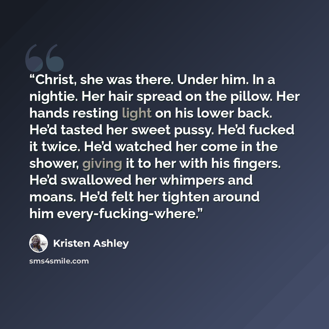“Christ, she was there. Under him. In a nightie. Her hair spread on the pillow. Her hands resting light on his lower back. He’d tasted her sweet pussy. He’d fucked it twice. He’d watched her come in the shower, giving it to her with his fingers. He’d swallowed her whimpers and moans. He’d felt her…” quote by Kristen Ashley