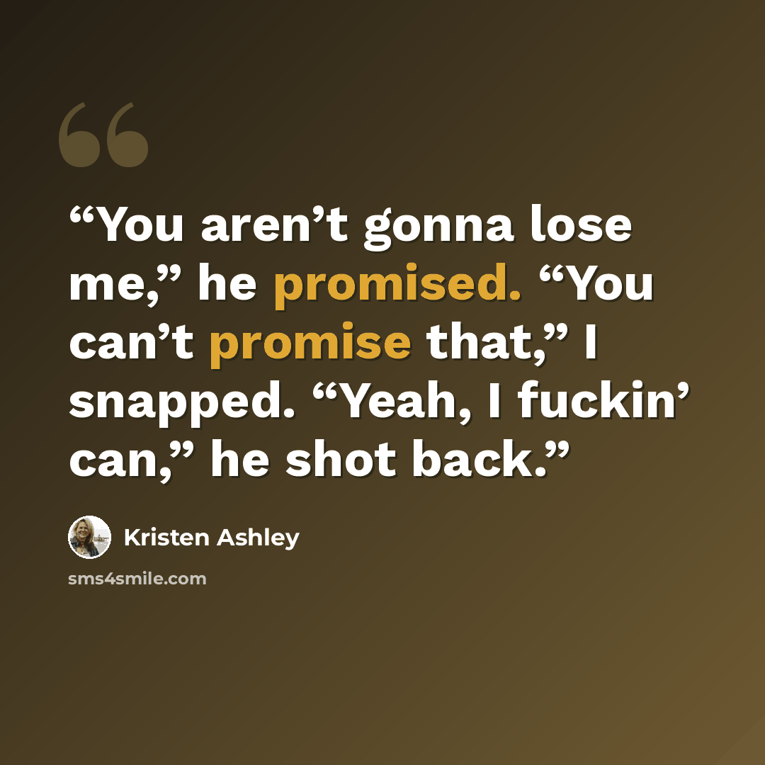 “You aren’t gonna lose me,” he promised. “You can’t promise that,” I snapped. “Yeah, I fuckin’ can,” he shot back.” quote by Kristen Ashley