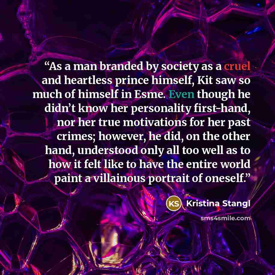 “As a man branded by society as a cruel and heartless prince himself, Kit saw so much of himself in Esme. Even though he didn’t know her personality first-hand, nor her true motivations for her past crimes; however, he did, on the other hand, understood only all too well as to how it felt like to…” quote by Kristina Stangl