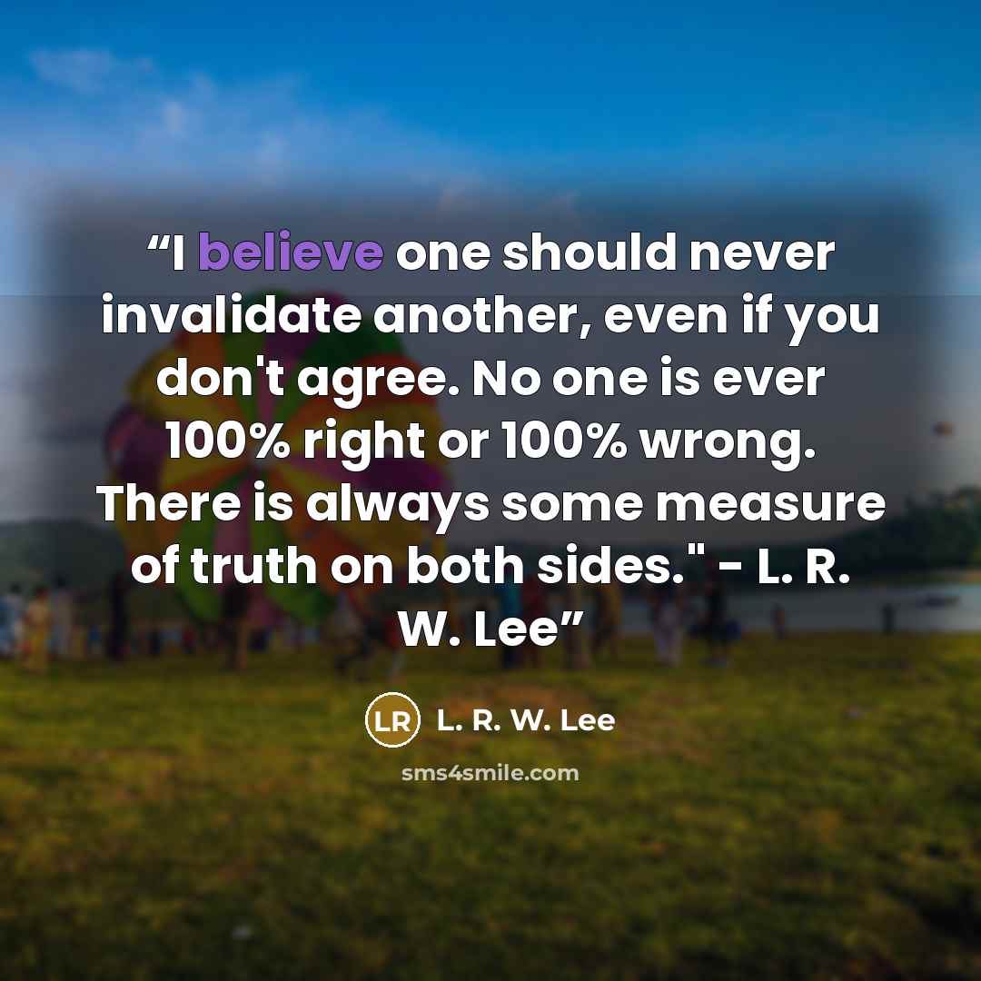 “I believe one should never invalidate another, even if you don't agree. No one is ever 100% right or 100% wrong. There is always some measure of truth on both sides." - L. R. W. Lee” quote by L. R. W. Lee