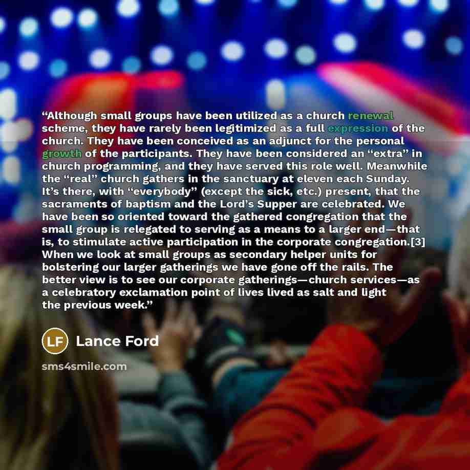 “Although small groups have been utilized as a church renewal scheme, they have rarely been legitimized as a full expression of the church. They have been conceived as an adjunct for the personal growth of the participants. They have been considered an “extra” in church programming, and they have…” quote by Lance Ford