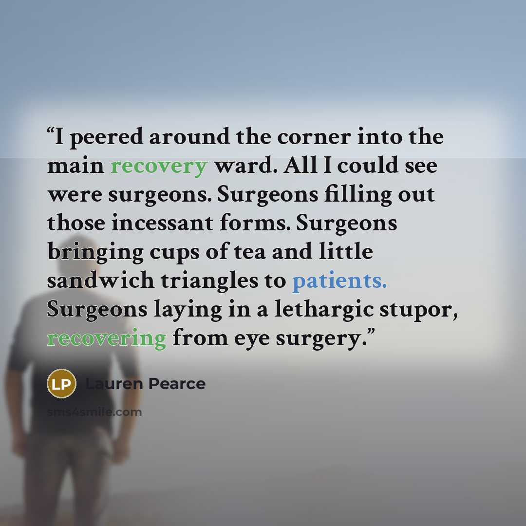 “I peered around the corner into the main recovery ward. All I could see were surgeons. Surgeons filling out those incessant forms. Surgeons bringing cups of tea and little sandwich triangles to patients. Surgeons laying in a lethargic stupor, recovering from eye surgery.” quote by Lauren Pearce