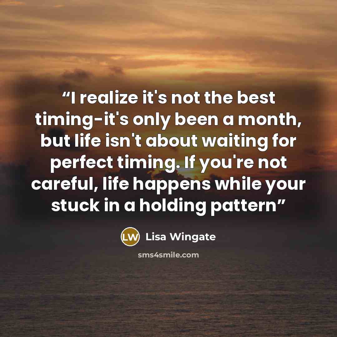 “I realize it's not the best timing-it's only been a month, but life isn't about waiting for perfect timing. If you're not careful, life happens while your stuck in a holding pattern” quote by Lisa Wingate