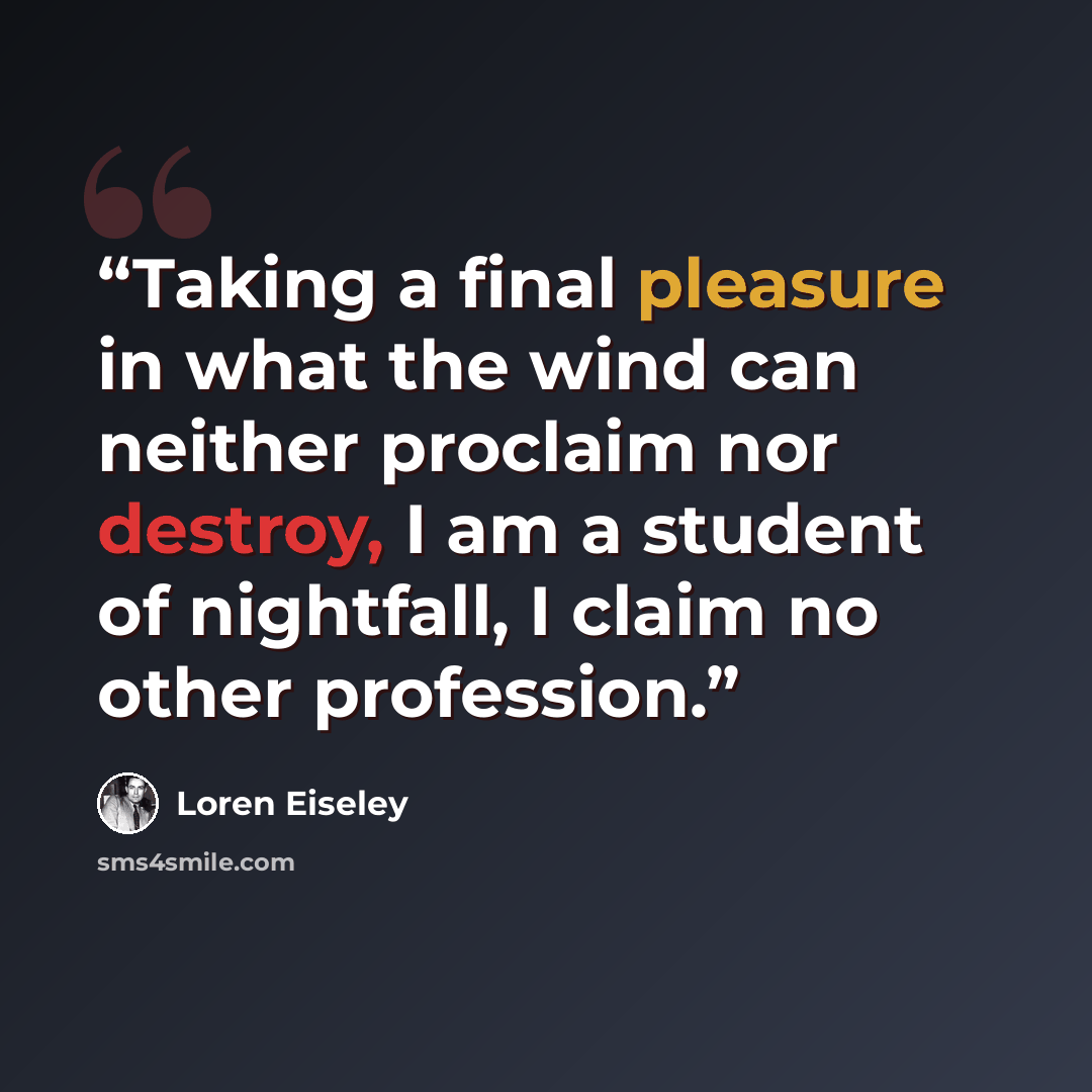 “Taking a final pleasure in what the wind can neither proclaim nor destroy, I am a student of nightfall, I claim no other profession.” quote by Loren Eiseley