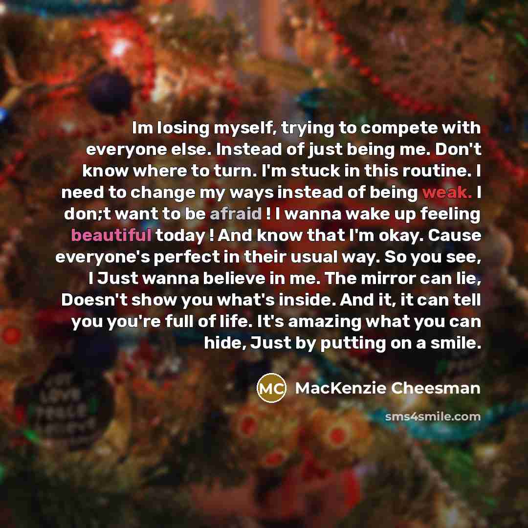 “Im losing myself, trying to compete with everyone else. Instead of just being me. Don't know where to turn. I'm stuck in this routine. I need to change my ways instead of being weak. I don;t want to be afraid ! I wanna wake up feeling beautiful today ! And know that I'm okay. Cause everyone's…” quote by MacKenzie Cheesman
