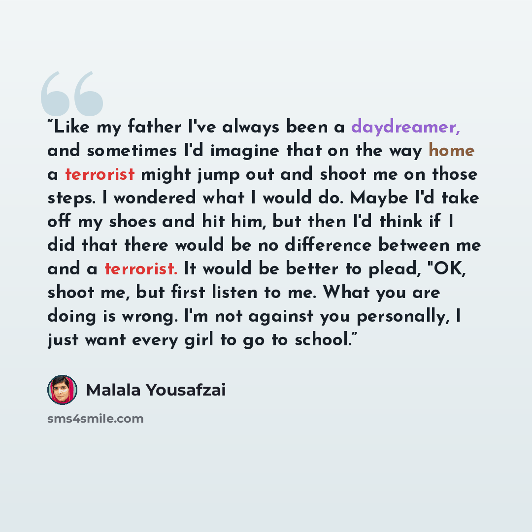 “Like my father I've always been a daydreamer, and sometimes I'd imagine that on the way home a terrorist might jump out and shoot me on those steps. I wondered what I would do. Maybe I'd take off my shoes and hit him, but then I'd think if I did that there would be no difference between me and a…” quote by Malala Yousafzai