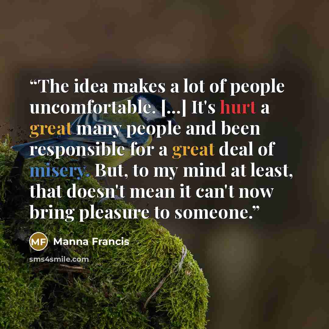 “The idea makes a lot of people uncomfortable. [...] It's hurt a great many people and been responsible for a great deal of misery. But, to my mind at least, that doesn't mean it can't now bring pleasure to someone.” quote by Manna Francis